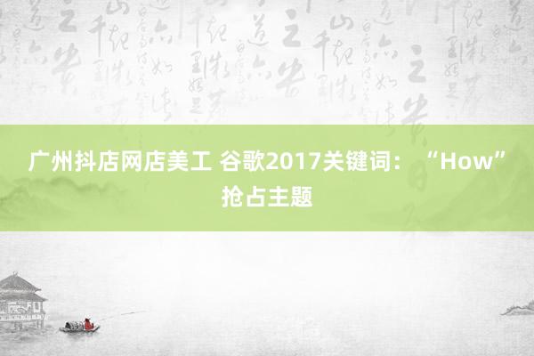 广州抖店网店美工 谷歌2017关键词： “How”抢占主题