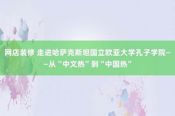 网店装修 走进哈萨克斯坦国立欧亚大学孔子学院——从“中文热”到“中国热”