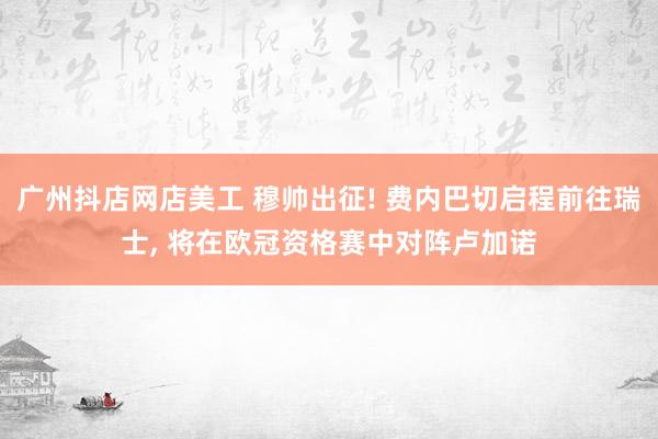 广州抖店网店美工 穆帅出征! 费内巴切启程前往瑞士, 将在欧冠资格赛中对阵卢加诺