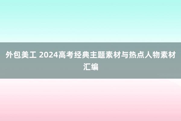 外包美工 2024高考经典主题素材与热点人物素材汇编