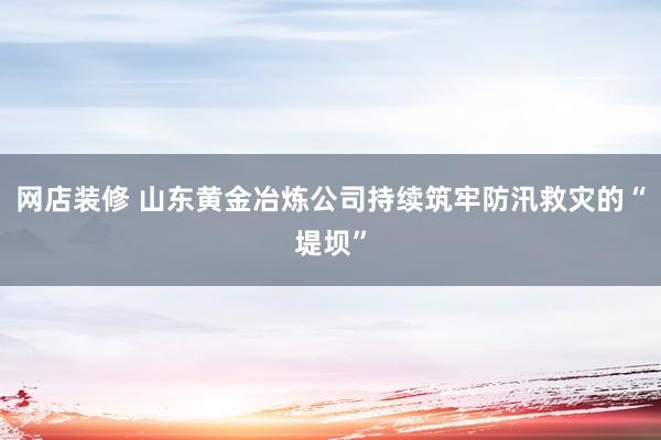 网店装修 山东黄金冶炼公司持续筑牢防汛救灾的“堤坝”