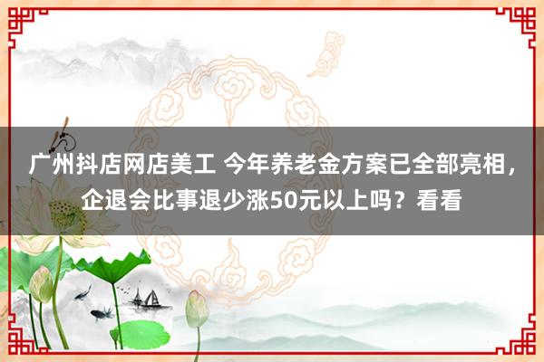 广州抖店网店美工 今年养老金方案已全部亮相，企退会比事退少涨50元以上吗？看看