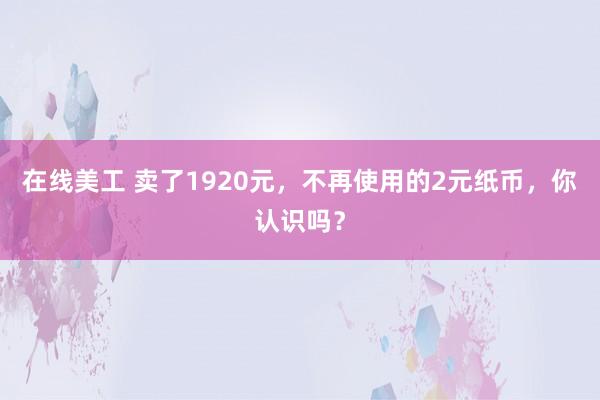 在线美工 卖了1920元，不再使用的2元纸币，你认识吗？