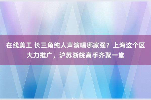 在线美工 长三角纯人声演唱哪家强？上海这个区大力推广，沪苏浙皖高手齐聚一堂