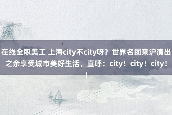 在线全职美工 上海city不city呀？世界名团来沪演出之余享受城市美好生活，直呼：city！city！city！