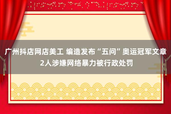 广州抖店网店美工 编造发布“五问”奥运冠军文章 2人涉嫌网络暴力被行政处罚