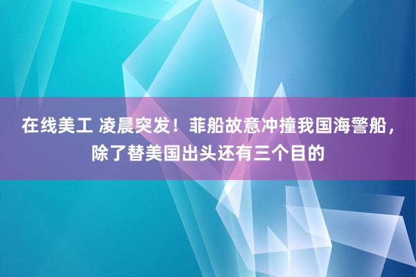 在线美工 凌晨突发！菲船故意冲撞我国海警船，除了替美国出头还有三个目的