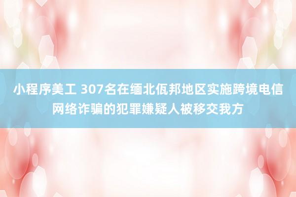 小程序美工 307名在缅北佤邦地区实施跨境电信网络诈骗的犯罪嫌疑人被移交我方