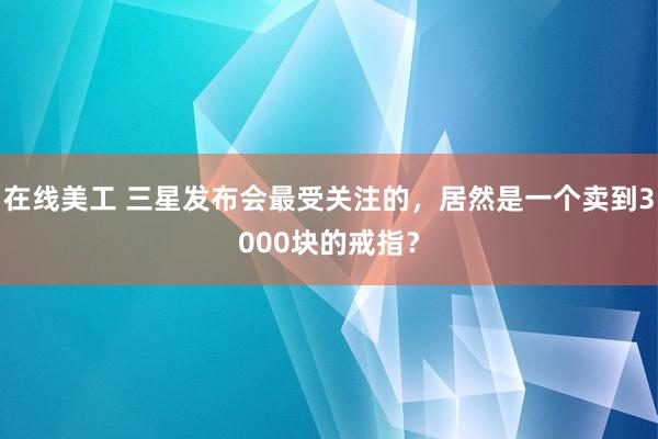 在线美工 三星发布会最受关注的，居然是一个卖到3000块的戒指？