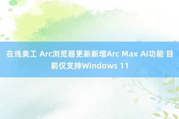 在线美工 Arc浏览器更新新增Arc Max AI功能 目前仅支持Windows 11