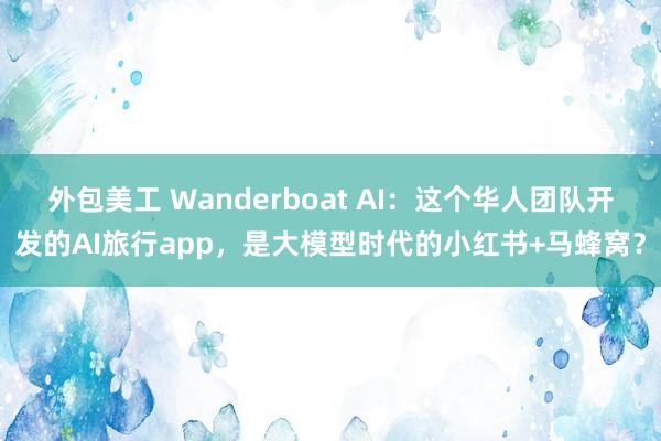 外包美工 Wanderboat AI：这个华人团队开发的AI旅行app，是大模型时代的小红书+马蜂窝？