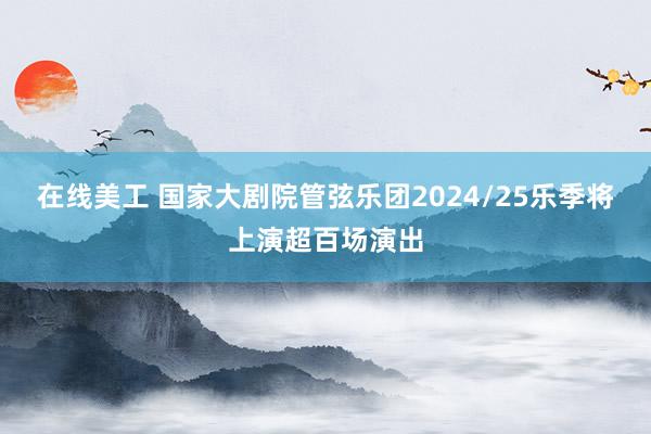 在线美工 国家大剧院管弦乐团2024/25乐季将上演超百场演出