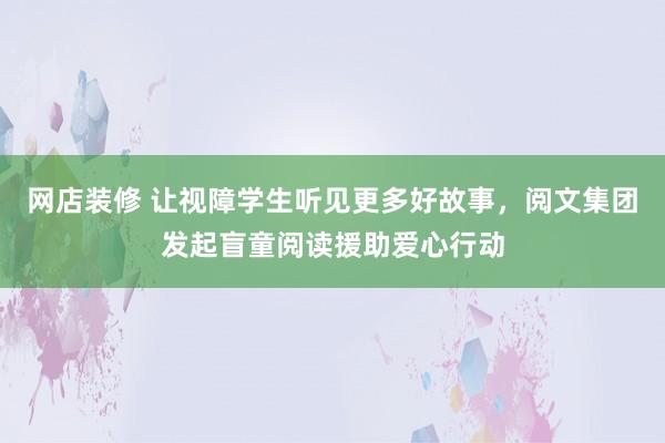 网店装修 让视障学生听见更多好故事，阅文集团发起盲童阅读援助爱心行动