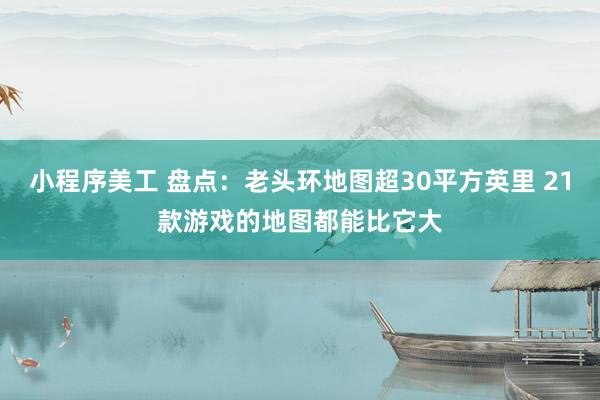 小程序美工 盘点：老头环地图超30平方英里 21款游戏的地图都能比它大