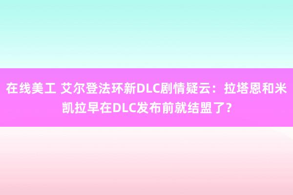 在线美工 艾尔登法环新DLC剧情疑云：拉塔恩和米凯拉早在DLC发布前就结盟了？