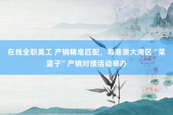 在线全职美工 产销精准匹配，粤港澳大湾区“菜篮子”产销对接活动举办