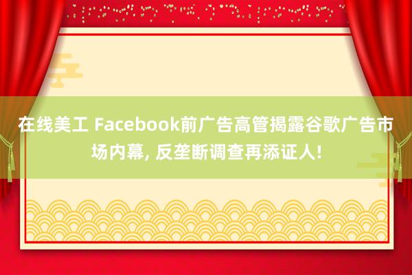 在线美工 Facebook前广告高管揭露谷歌广告市场内幕, 反垄断调查再添证人!