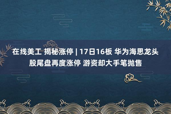 在线美工 揭秘涨停 | 17日16板 华为海思龙头股尾盘再度涨停 游资却大手笔抛售