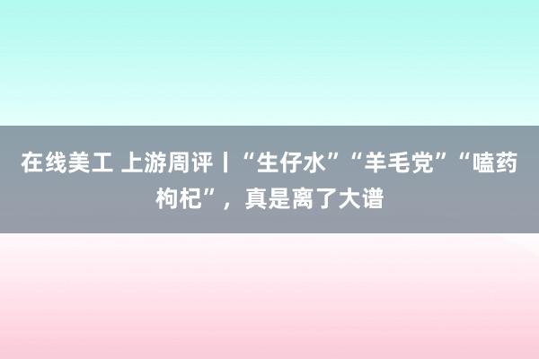 在线美工 上游周评丨“生仔水”“羊毛党”“嗑药枸杞”，真是离了大谱